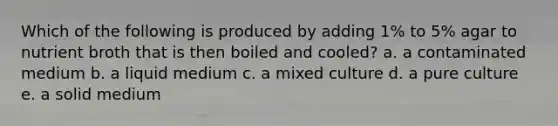 Which of the following is produced by adding 1% to 5% agar to nutrient broth that is then boiled and cooled? a. a contaminated medium b. a liquid medium c. a mixed culture d. a pure culture e. a solid medium