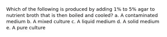 Which of the following is produced by adding 1% to 5% agar to nutrient broth that is then boiled and cooled? a. A contaminated medium b. A mixed culture c. A liquid medium d. A solid medium e. A pure culture