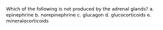 Which of the following is not produced by the adrenal glands? a. epinephrine b. norepinephrine c. glucagon d. glucocorticoids e. mineralocorticoids