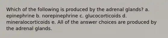 Which of the following is produced by the adrenal glands? a. epinephrine b. norepinephrine c. glucocorticoids d. mineralocorticoids e. All of the answer choices are produced by the adrenal glands.