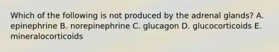 Which of the following is not produced by the adrenal glands? A. epinephrine B. norepinephrine C. glucagon D. glucocorticoids E. mineralocorticoids