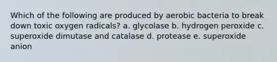 Which of the following are produced by aerobic bacteria to break down toxic oxygen radicals? a. glycolase b. hydrogen peroxide c. superoxide dimutase and catalase d. protease e. superoxide anion