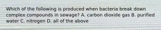 Which of the following is produced when bacteria break down complex compounds in sewage? A. carbon dioxide gas B. purified water C. nitrogen D. all of the above