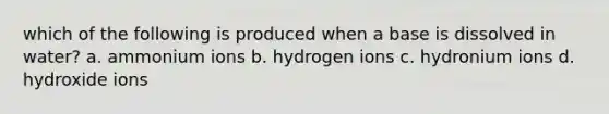 which of the following is produced when a base is dissolved in water? a. ammonium ions b. hydrogen ions c. hydronium ions d. hydroxide ions