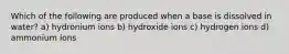 Which of the following are produced when a base is dissolved in water? a) hydronium ions b) hydroxide ions c) hydrogen ions d) ammonium ions