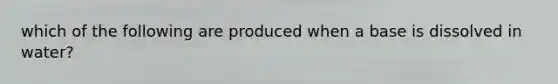 which of the following are produced when a base is dissolved in water?