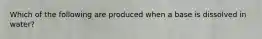 Which of the following are produced when a base is dissolved in water?