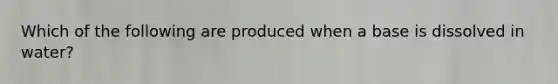 Which of the following are produced when a base is dissolved in water?