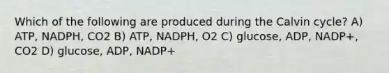 Which of the following are produced during the Calvin cycle? A) ATP, NADPH, CO2 B) ATP, NADPH, O2 C) glucose, ADP, NADP+, CO2 D) glucose, ADP, NADP+