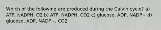 Which of the following are produced during the Calvin cycle? a) ATP, NADPH, O2 b) ATP, NADPH, CO2 c) glucose, ADP, NADP+ d) glucose, ADP, NADP+, CO2