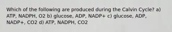 Which of the following are produced during the Calvin Cycle? a) ATP, NADPH, O2 b) glucose, ADP, NADP+ c) glucose, ADP, NADP+, CO2 d) ATP, NADPH, CO2