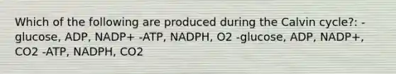 Which of the following are produced during the Calvin cycle?: -glucose, ADP, NADP+ -ATP, NADPH, O2 -glucose, ADP, NADP+, CO2 -ATP, NADPH, CO2