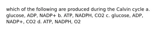 which of the following are produced during the Calvin cycle a. glucose, ADP, NADP+ b. ATP, NADPH, CO2 c. glucose, ADP, NADP+, CO2 d. ATP, NADPH, O2