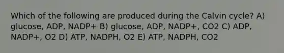 Which of the following are produced during the Calvin cycle? A) glucose, ADP, NADP+ B) glucose, ADP, NADP+, CO2 C) ADP, NADP+, O2 D) ATP, NADPH, O2 E) ATP, NADPH, CO2