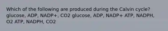 Which of the following are produced during the Calvin cycle? glucose, ADP, NADP+, CO2 glucose, ADP, NADP+ ATP, NADPH, O2 ATP, NADPH, CO2