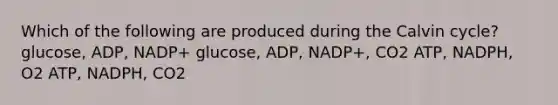 Which of the following are produced during the Calvin cycle? glucose, ADP, NADP+ glucose, ADP, NADP+, CO2 ATP, NADPH, O2 ATP, NADPH, CO2