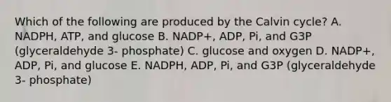 Which of the following are produced by the Calvin cycle? A. NADPH, ATP, and glucose B. NADP+, ADP, Pi, and G3P (glyceraldehyde 3- phosphate) C. glucose and oxygen D. NADP+, ADP, Pi, and glucose E. NADPH, ADP, Pi, and G3P (glyceraldehyde 3- phosphate)