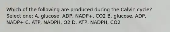 Which of the following are produced during the Calvin cycle? Select one: A. glucose, ADP, NADP+, CO2 B. glucose, ADP, NADP+ C. ATP, NADPH, O2 D. ATP, NADPH, CO2