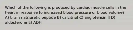 Which of the following is produced by cardiac muscle cells in the heart in response to increased blood pressure or blood volume? A) brain natriuretic peptide B) calcitriol C) angiotensin II D) aldosterone E) ADH