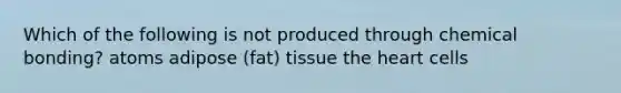 Which of the following is not produced through chemical bonding? atoms adipose (fat) tissue the heart cells