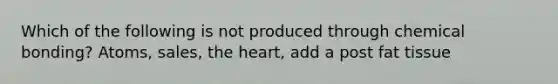 Which of the following is not produced through chemical bonding? Atoms, sales, <a href='https://www.questionai.com/knowledge/kya8ocqc6o-the-heart' class='anchor-knowledge'>the heart</a>, add a post fat tissue