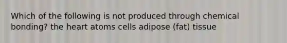 Which of the following is not produced through chemical bonding? the heart atoms cells adipose (fat) tissue