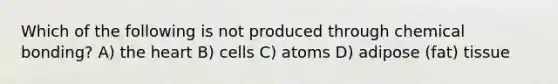 Which of the following is not produced through chemical bonding? A) the heart B) cells C) atoms D) adipose (fat) tissue