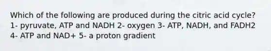 Which of the following are produced during the citric acid cycle? 1- pyruvate, ATP and NADH 2- oxygen 3- ATP, NADH, and FADH2 4- ATP and NAD+ 5- a proton gradient