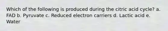 Which of the following is produced during the citric acid cycle? a. FAD b. Pyruvate c. Reduced electron carriers d. Lactic acid e. Water