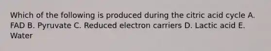 Which of the following is produced during the citric acid cycle A. FAD B. Pyruvate C. Reduced electron carriers D. Lactic acid E. Water