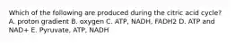 Which of the following are produced during the citric acid cycle? A. proton gradient B. oxygen C. ATP, NADH, FADH2 D. ATP and NAD+ E. Pyruvate, ATP, NADH