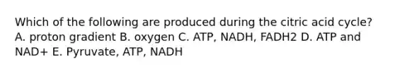 Which of the following are produced during the citric acid cycle? A. proton gradient B. oxygen C. ATP, NADH, FADH2 D. ATP and NAD+ E. Pyruvate, ATP, NADH