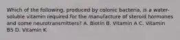 Which of the following, produced by colonic bacteria, is a water-soluble vitamin required for the manufacture of steroid hormones and some neurotransmitters? A. Biotin B. Vitamin A C. Vitamin B5 D. Vitamin K