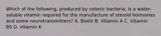 Which of the following, produced by colonic bacteria, is a water-soluble vitamin required for the manufacture of steroid hormones and some neurotransmitters? A. Biotin B. Vitamin A C. Vitamin B5 D. Vitamin K