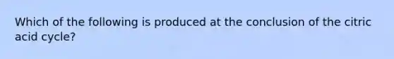 Which of the following is produced at the conclusion of the citric acid cycle?