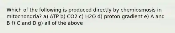 Which of the following is produced directly by chemiosmosis in mitochondria? a) ATP b) CO2 c) H2O d) proton gradient e) A and B f) C and D g) all of the above