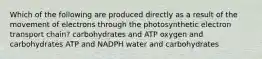 Which of the following are produced directly as a result of the movement of electrons through the photosynthetic electron transport chain? carbohydrates and ATP oxygen and carbohydrates ATP and NADPH water and carbohydrates