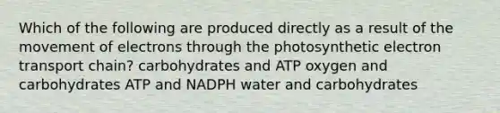 Which of the following are produced directly as a result of the movement of electrons through the photosynthetic electron transport chain? carbohydrates and ATP oxygen and carbohydrates ATP and NADPH water and carbohydrates