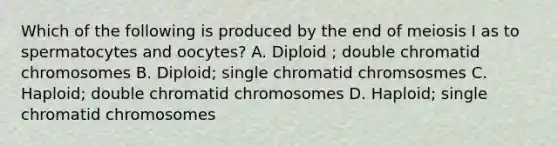 Which of the following is produced by the end of meiosis I as to spermatocytes and oocytes? A. Diploid ; double chromatid chromosomes B. Diploid; single chromatid chromsosmes C. Haploid; double chromatid chromosomes D. Haploid; single chromatid chromosomes