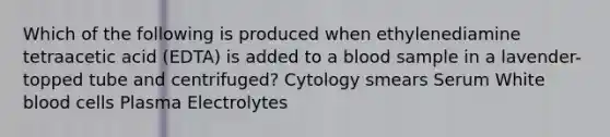 Which of the following is produced when ethylenediamine tetraacetic acid (EDTA) is added to a blood sample in a lavender-topped tube and centrifuged? Cytology smears Serum White blood cells Plasma Electrolytes