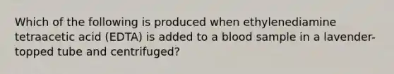 Which of the following is produced when ethylenediamine tetraacetic acid (EDTA) is added to a blood sample in a lavender-topped tube and centrifuged?