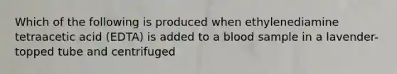 Which of the following is produced when ethylenediamine tetraacetic acid (EDTA) is added to a blood sample in a lavender-topped tube and centrifuged