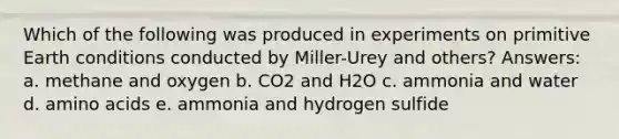 Which of the following was produced in experiments on primitive Earth conditions conducted by Miller-Urey and others? Answers: a. methane and oxygen b. CO2 and H2O c. ammonia and water d. <a href='https://www.questionai.com/knowledge/k9gb720LCl-amino-acids' class='anchor-knowledge'>amino acids</a> e. ammonia and hydrogen sulfide