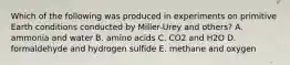 Which of the following was produced in experiments on primitive Earth conditions conducted by Miller-Urey and others? A. ammonia and water B. amino acids C. CO2 and H2O D. formaldehyde and hydrogen sulfide E. methane and oxygen