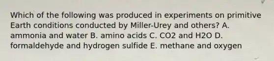 Which of the following was produced in experiments on primitive Earth conditions conducted by Miller-Urey and others? A. ammonia and water B. amino acids C. CO2 and H2O D. formaldehyde and hydrogen sulfide E. methane and oxygen