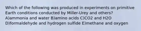 Which of the following was produced in experiments on primitive Earth conditions conducted by Miller-Urey and others? A)ammonia and water B)amino acids C)CO2 and H2O D)formaldehyde and hydrogen sulfide E)methane and oxygen