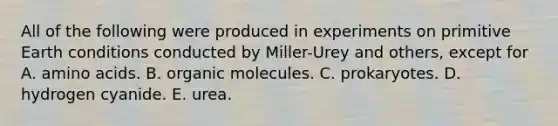 All of the following were produced in experiments on primitive Earth conditions conducted by Miller-Urey and others, except for A. amino acids. B. organic molecules. C. prokaryotes. D. hydrogen cyanide. E. urea.