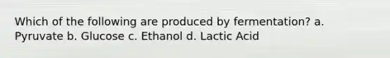 Which of the following are produced by fermentation? a. Pyruvate b. Glucose c. Ethanol d. Lactic Acid