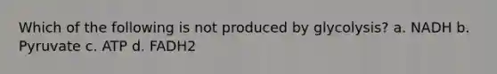 Which of the following is not produced by glycolysis? a. NADH b. Pyruvate c. ATP d. FADH2