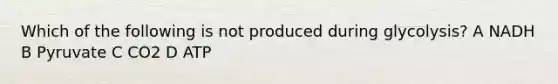 Which of the following is not produced during glycolysis? A NADH B Pyruvate C CO2 D ATP